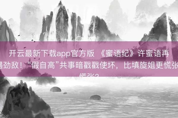 开云最新下载app官方版 《蜜语纪》许蜜语再遇劲敌！“假自高”共事暗戳戳使坏，比填旋姐更慌张？