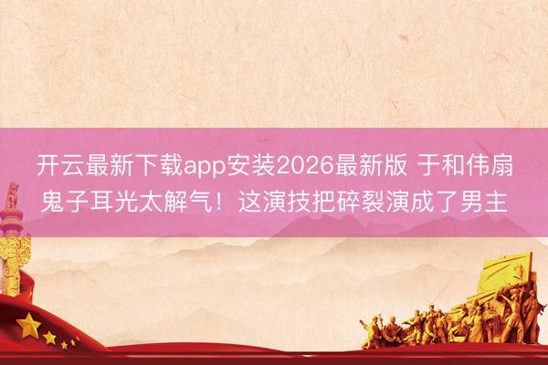 开云最新下载app安装2026最新版 于和伟扇鬼子耳光太解气！这演技把碎裂演成了男主