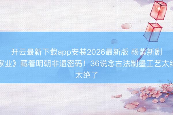 开云最新下载app安装2026最新版 杨紫新剧《家业》藏着明朝非遗密码！36说念古法制墨工艺太绝了