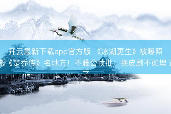 开云最新下载app官方版 《冰湖更生》被曝照搬《楚乔传》名地方！不雅公愤批：换皮剧不如埋了