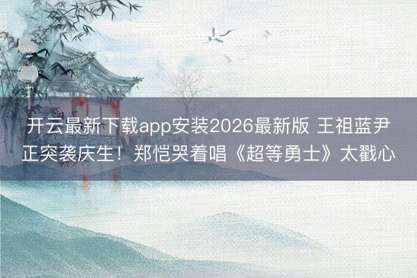 开云最新下载app安装2026最新版 王祖蓝尹正突袭庆生！郑恺哭着唱《超等勇士》太戳心
