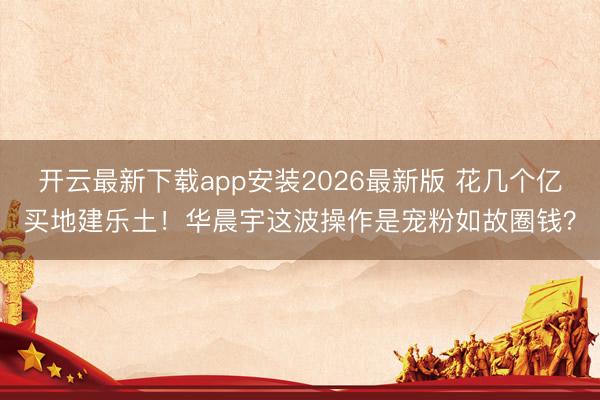 开云最新下载app安装2026最新版 花几个亿买地建乐土！华晨宇这波操作是宠粉如故圈钱？