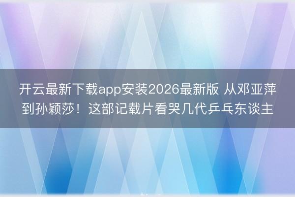开云最新下载app安装2026最新版 从邓亚萍到孙颖莎!这部记载片看哭几代乒乓东谈主