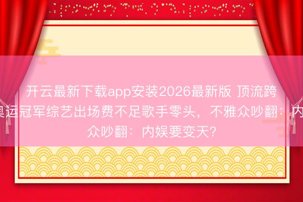 开云最新下载app安装2026最新版 顶流跨界翻车！奥运冠军综艺出场费不足歌手零头，不雅众吵翻：内娱要变天？