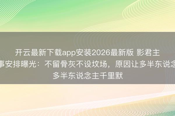 开云最新下载app安装2026最新版 影君主志文死后事安排曝光：不留骨灰不设坟场，原因让多半东说念主千里默