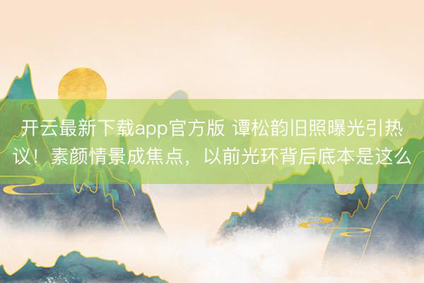 开云最新下载app官方版 谭松韵旧照曝光引热议！素颜情景成焦点，以前光环背后底本是这么