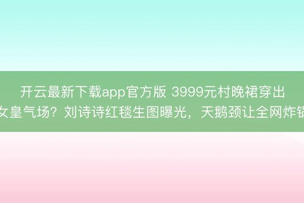 开云最新下载app官方版 3999元村晚裙穿出女皇气场？刘诗诗红毯生图曝光，天鹅颈让全网炸锅