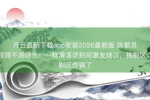开云最新下载app安装2026最新版 陈都灵健身视频不测曝光！一稔滑落顷刻间激发烧议，挑剔区炸锅了