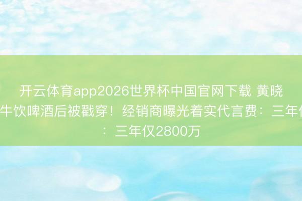 开云体育app2026世界杯中国官网下载 黄晓明穿婚纱牛饮啤酒后被戳穿！经销商曝光着实代言费：三年仅2800万