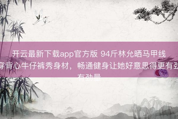 开云最新下载app官方版 94斤林允晒马甲线！穿背心牛仔裤秀身材，畅通健身让她好意思得更有劲量
