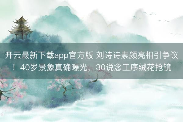 开云最新下载app官方版 刘诗诗素颜亮相引争议！40岁景象真确曝光，30说念工序绒花抢镜