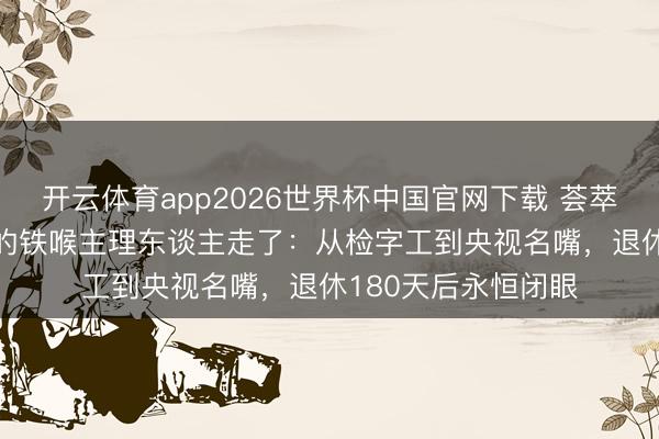 开云体育app2026世界杯中国官网下载 荟萃十年主理315晚会的铁喉主理东谈主走了：从检字工到央视名嘴，退休180天后永恒闭眼