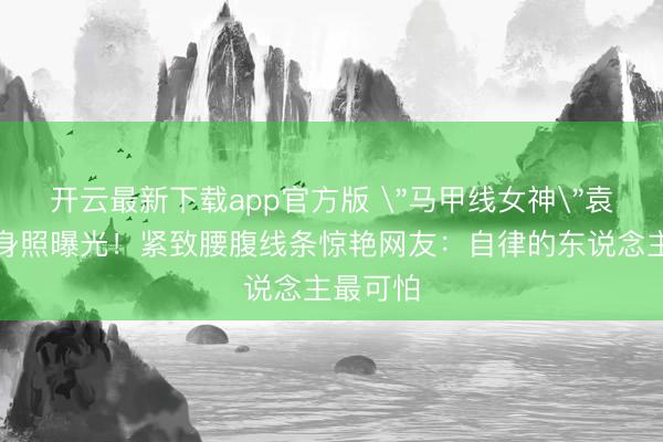 开云最新下载app官方版 ＂马甲线女神＂袁姗姗健身照曝光！紧致腰腹线条惊艳网友：自律的东说念主最可怕