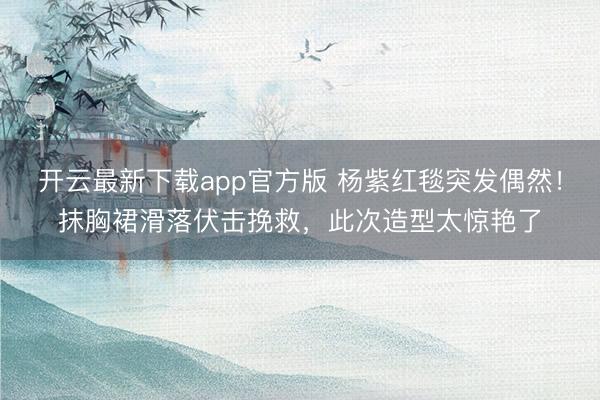 开云最新下载app官方版 杨紫红毯突发偶然！抹胸裙滑落伏击挽救，此次造型太惊艳了