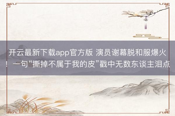 开云最新下载app官方版 演员谢幕脱和服爆火!一句“撕掉不属于我的皮”戳中无数东谈主泪点