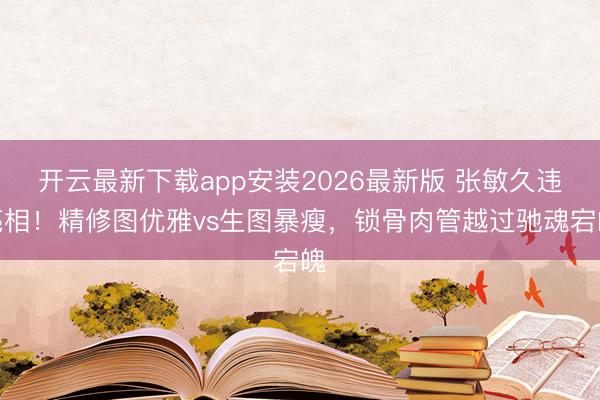 开云最新下载app安装2026最新版 张敏久违亮相！精修图优雅vs生图暴瘦，锁骨肉管越过驰魂宕魄
