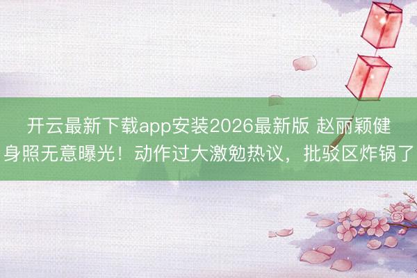 开云最新下载app安装2026最新版 赵丽颖健身照无意曝光！动作过大激勉热议，批驳区炸锅了