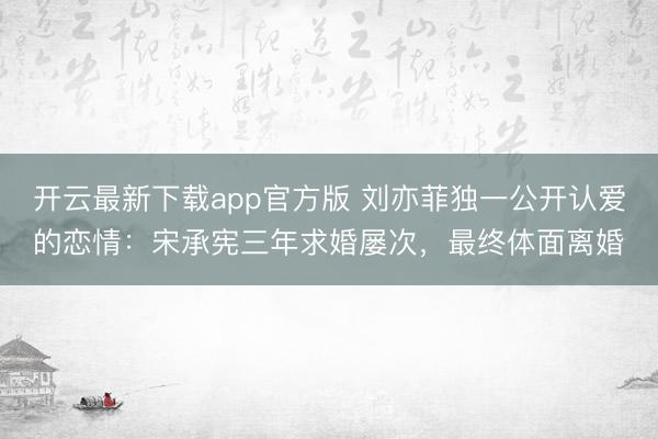 开云最新下载app官方版 刘亦菲独一公开认爱的恋情：宋承宪三年求婚屡次，最终体面离婚