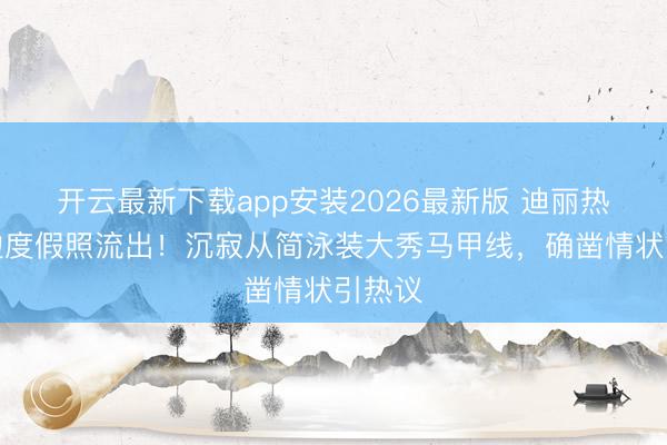 开云最新下载app安装2026最新版 迪丽热巴海边度假照流出！沉寂从简泳装大秀马甲线，确凿情状引热议