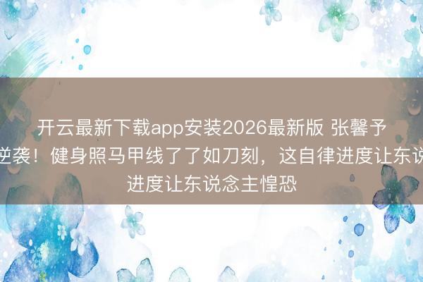 开云最新下载app安装2026最新版 张馨予易胖体质逆袭！健身照马甲线了了如刀刻，这自律进度让东说念主惶恐