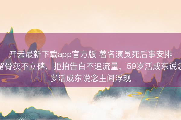 开云最新下载app官方版 著名演员死后事安排曝光！不留骨灰不立碑，拒拍告白不追流量，59岁活成东说念主间浮现