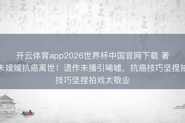 开云体育app2026世界杯中国官网下载 著名女演员朱媛媛抗癌离世！遗作未播引唏嘘，抗癌技巧坚捏拍戏太敬业