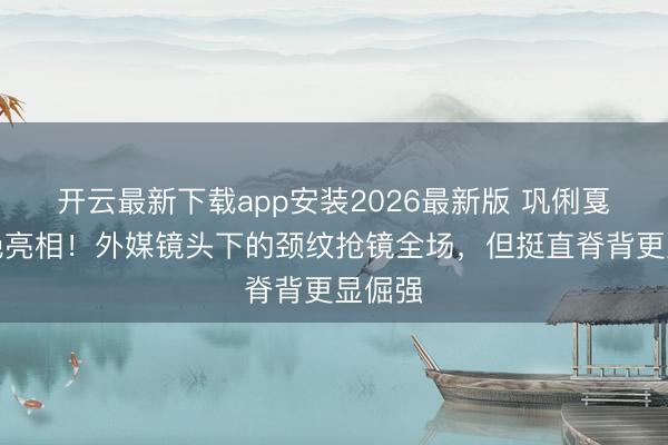 开云最新下载app安装2026最新版 巩俐戛纳惊艳亮相！外媒镜头下的颈纹抢镜全场，但挺直脊背更显倔强
