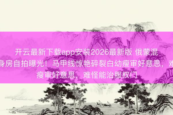 开云最新下载app安装2026最新版 俄蒙混血女神娜然健身房自拍曝光！马甲线惊艳碎裂白幼瘦审好意思，难怪能治服权门
