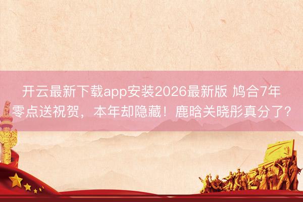 开云最新下载app安装2026最新版 鸠合7年零点送祝贺,本年却隐藏!鹿晗关晓彤真分了?