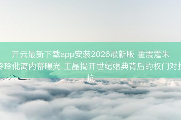 开云最新下载app安装2026最新版 霍震霆朱玲玲仳离内幕曝光 王晶揭开世纪婚典背后的权门对抗