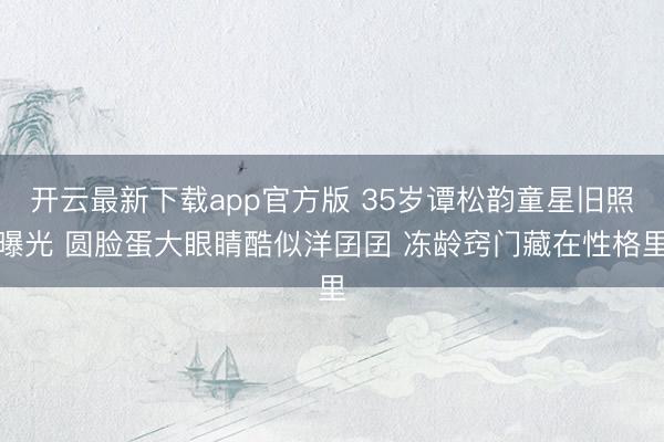 开云最新下载app官方版 35岁谭松韵童星旧照曝光 圆脸蛋大眼睛酷似洋囝囝 冻龄窍门藏在性格里