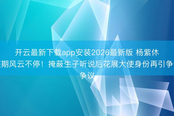 开云最新下载app安装2026最新版 杨紫休整期风云不停！掩蔽生子听说后花展大使身份再引争议