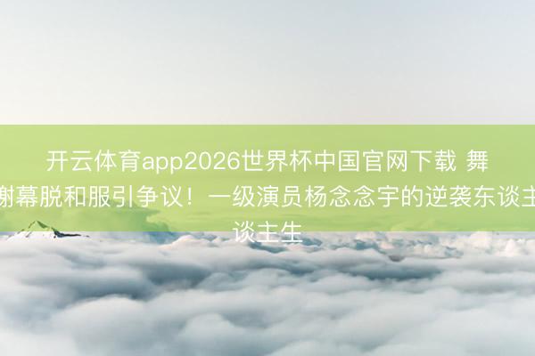 开云体育app2026世界杯中国官网下载 舞剧谢幕脱和服引争议!一级演员杨念念宇的逆袭东谈主生