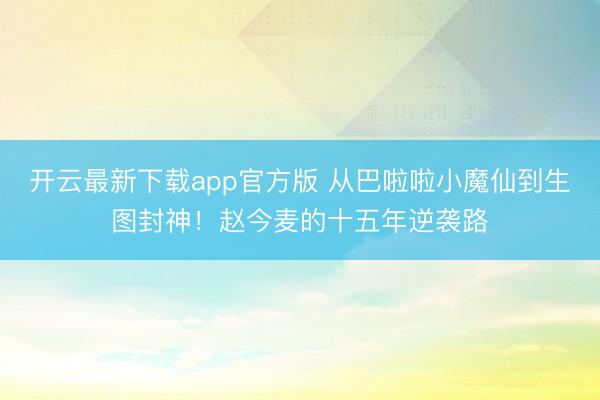 开云最新下载app官方版 从巴啦啦小魔仙到生图封神!赵今麦的十五年逆袭路