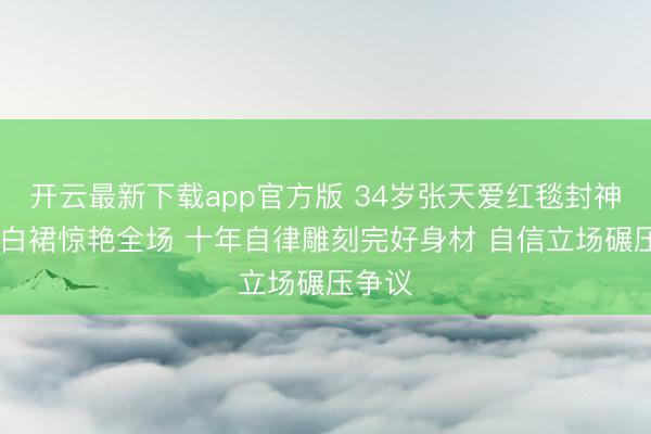 开云最新下载app官方版 34岁张天爱红毯封神 一袭白裙惊艳全场 十年自律雕刻完好身材 自信立场碾压争议