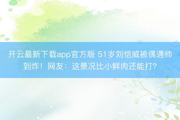 开云最新下载app官方版 51岁刘恺威被偶遇帅到炸！网友：这景况比小鲜肉还能打？