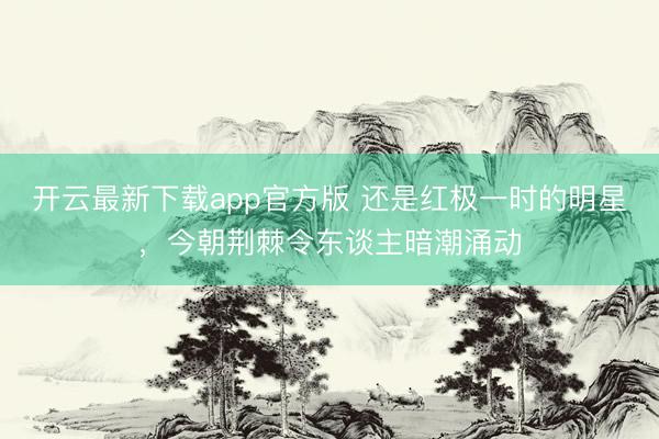 开云最新下载app官方版 还是红极一时的明星，今朝荆棘令东谈主暗潮涌动