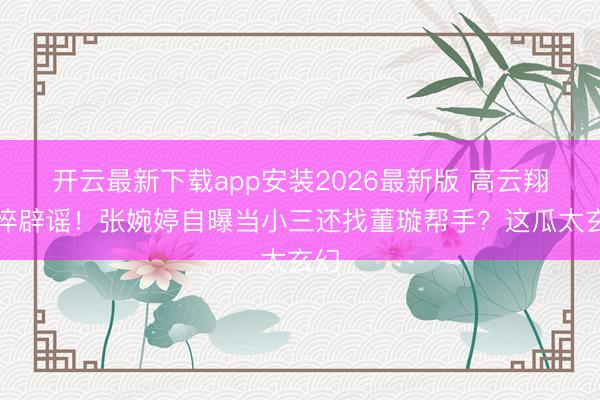 开云最新下载app安装2026最新版 高云翔憔悴辟谣!张婉婷自曝当小三还找董璇帮手?这瓜太玄幻