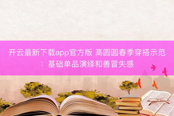 开云最新下载app官方版 高圆圆春季穿搭示范：基础单品演绎和善冒失感