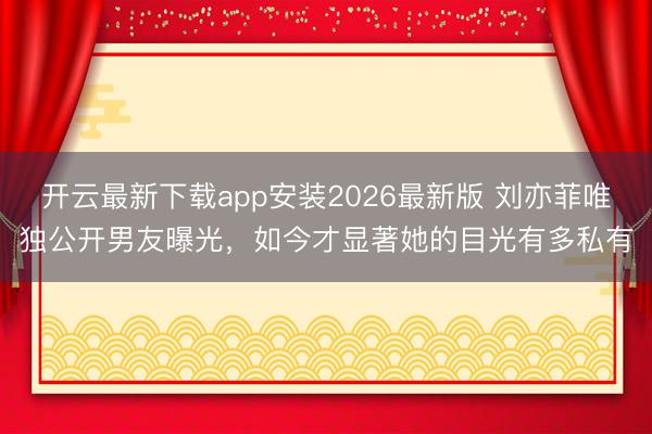 开云最新下载app安装2026最新版 刘亦菲唯独公开男友曝光，如今才显著她的目光有多私有