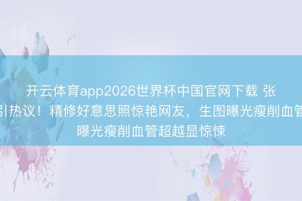 开云体育app2026世界杯中国官网下载 张敏抹胸造型引热议！精修好意思照惊艳网友，生图曝光瘦削血管超越显惊悚