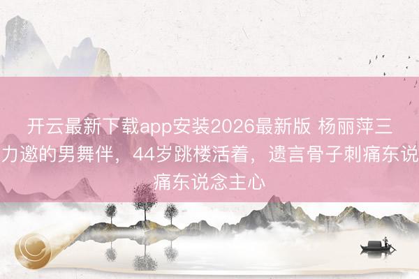 开云最新下载app安装2026最新版 杨丽萍三顾茅屋力邀的男舞伴,44岁跳楼活着,遗言骨子刺痛东说念主心