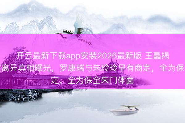 开云最新下载app安装2026最新版 王晶揭秘！霍震霆离异真相曝光，罗康瑞与朱玲玲早有商定，全为保全朱门体面