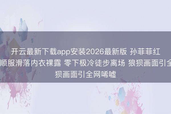 开云最新下载app安装2026最新版 孙菲菲红毯惊魂 顺服滑落内衣裸露 零下极冷徒步离场 狼狈画面引全网唏嘘