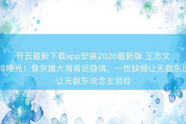 开云最新下载app安装2026最新版 王志文身后事安排曝光！骨灰撒大海背后隐情，一世缺憾让无数东说念主泪目