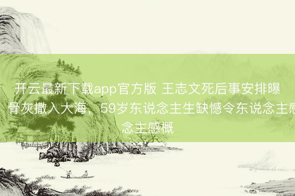 开云最新下载app官方版 王志文死后事安排曝光！骨灰撒入大海，59岁东说念主生缺憾令东说念主感概