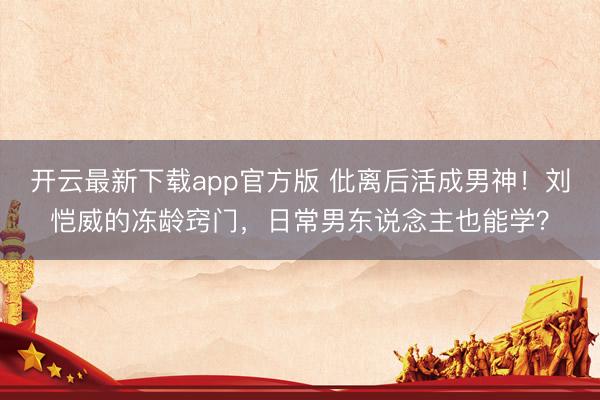 开云最新下载app官方版 仳离后活成男神！刘恺威的冻龄窍门，日常男东说念主也能学？
