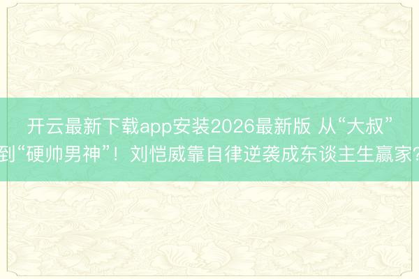 开云最新下载app安装2026最新版 从“大叔”到“硬帅男神”！刘恺威靠自律逆袭成东谈主生赢家？