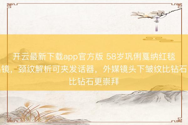 开云最新下载app官方版 58岁巩俐戛纳红毯素颜出镜，颈纹解析可夹发话器，外媒镜头下皱纹比钻石更崇拜