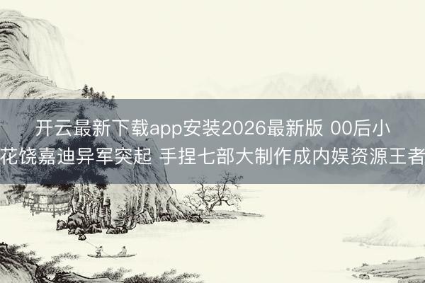 开云最新下载app安装2026最新版 00后小花饶嘉迪异军突起 手捏七部大制作成内娱资源王者